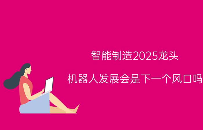 智能制造2025龙头 机器人发展会是下一个风口吗？